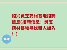 绍兴灵芝药材基地招聘信息(招聘信息：灵芝药材基地寻找新人加入！)