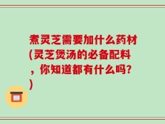 煮灵芝需要加什么药材(灵芝煲汤的必备配料，你知道都有什么吗？)