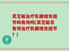 灵芝能治疗乳腺增生结节吗有效吗(灵芝能否有效治疗乳腺增生结节？)