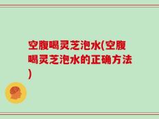空腹喝灵芝泡水(空腹喝灵芝泡水的正确方法)