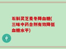 石斛灵芝麦冬降血糖(三味中药合剂有效降低血糖水平)