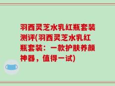 羽西灵芝水乳红瓶套装测评(羽西灵芝水乳红瓶套装：一款护肤养颜神器，值得一试)