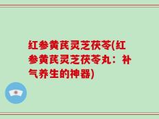 红参黄芪灵芝茯苓(红参黄芪灵芝茯苓丸：补气养生的神器)