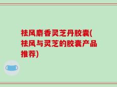 祛风麝香灵芝丹胶囊(祛风与灵芝的胶囊产品推荐)