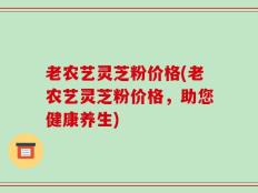 老农艺灵芝粉价格(老农艺灵芝粉价格，助您健康养生)