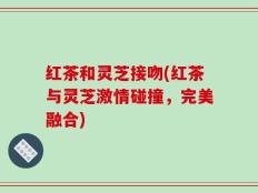 红茶和灵芝接吻(红茶与灵芝激情碰撞，完美融合)
