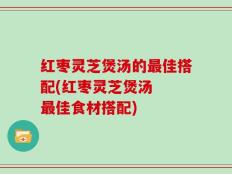 红枣灵芝煲汤的最佳搭配(红枣灵芝煲汤  最佳食材搭配)