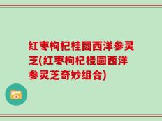 红枣枸杞桂圆西洋参灵芝(红枣枸杞桂圆西洋参灵芝奇妙组合)