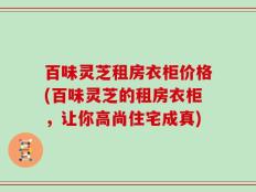 百味灵芝租房衣柜价格(百味灵芝的租房衣柜，让你高尚住宅成真)