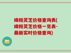 绵阳灵芝价格查询表(绵阳灵芝价格一览表-最新实时价格查询)