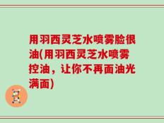 用羽西灵芝水喷雾脸很油(用羽西灵芝水喷雾控油，让你不再面油光满面)