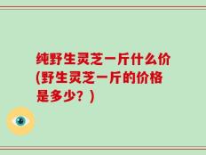 纯野生灵芝一斤什么价(野生灵芝一斤的价格是多少？)