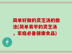 简单好做的灵芝汤的做法(简单易学的灵芝汤，家庭必备健康食品)