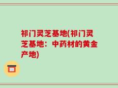 祁门灵芝基地(祁门灵芝基地：中药材的黄金产地)