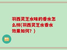羽西灵芝水味的香水怎么样(羽西灵芝水香水效果如何？)