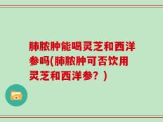 肺脓肿能喝灵芝和西洋参吗(肺脓肿可否饮用灵芝和西洋参？)