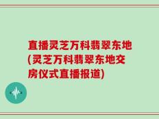 直播灵芝万科翡翠东地(灵芝万科翡翠东地交房仪式直播报道)