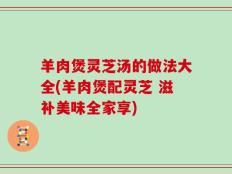 羊肉煲灵芝汤的做法大全(羊肉煲配灵芝 滋补美味全家享)