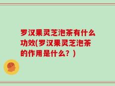 罗汉果灵芝泡茶有什么功效(罗汉果灵芝泡茶的作用是什么？)