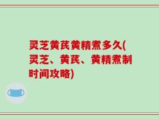 灵芝黄芪黄精煮多久(灵芝、黄芪、黄精煮制时间攻略)