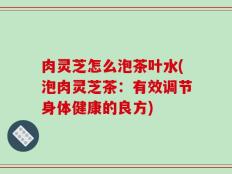 肉灵芝怎么泡茶叶水(泡肉灵芝茶：有效调节身体健康的良方)