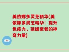 美依娜多灵芝精华(美依娜多灵芝精华：提升免疫力，延缓衰老的神奇力量)