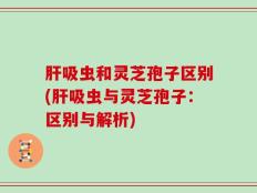 肝吸虫和灵芝孢子区别(肝吸虫与灵芝孢子：区别与解析)