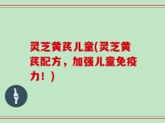 灵芝黄芪儿童(灵芝黄芪配方，加强儿童免疫力！)