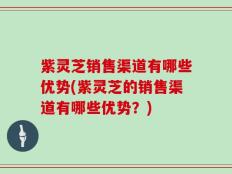 紫灵芝销售渠道有哪些优势(紫灵芝的销售渠道有哪些优势？)