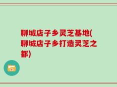 聊城店子乡灵芝基地(聊城店子乡打造灵芝之都)