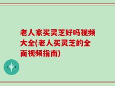 老人家买灵芝好吗视频大全(老人买灵芝的全面视频指南)