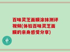 百味灵芝面膜涂抹测评视频(体验百味灵芝面膜的亲身感受分享)