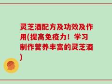 灵芝酒配方及功效及作用(提高免疫力！学习制作营养丰富的灵芝酒)