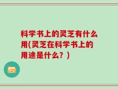 科学书上的灵芝有什么用(灵芝在科学书上的用途是什么？)