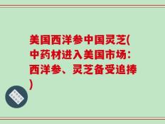 美国西洋参中国灵芝(中药材进入美国市场：西洋参、灵芝备受追捧)