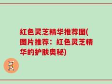 红色灵芝精华推荐图(图片推荐：红色灵芝精华的护肤奥秘)