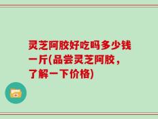 灵芝阿胶好吃吗多少钱一斤(品尝灵芝阿胶，了解一下价格)