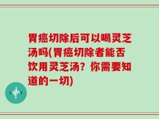 胃癌切除后可以喝灵芝汤吗(胃癌切除者能否饮用灵芝汤？你需要知道的一切)