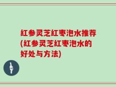 红参灵芝红枣泡水推荐(红参灵芝红枣泡水的好处与方法)