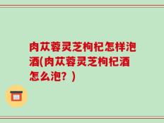 肉苁蓉灵芝枸杞怎样泡酒(肉苁蓉灵芝枸杞酒怎么泡？)