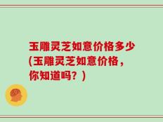 玉雕灵芝如意价格多少(玉雕灵芝如意价格，你知道吗？)