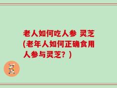 老人如何吃人参 灵芝(老年人如何正确食用人参与灵芝？)