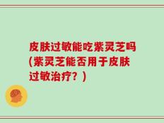 皮肤过敏能吃紫灵芝吗(紫灵芝能否用于皮肤过敏治疗？)