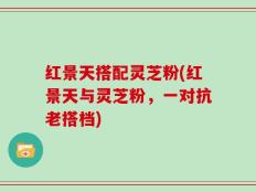 红景天搭配灵芝粉(红景天与灵芝粉，一对抗老搭档)