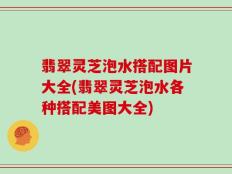 翡翠灵芝泡水搭配图片大全(翡翠灵芝泡水各种搭配美图大全)