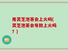 用灵芝泡茶会上火吗(灵芝泡茶会导致上火吗？)