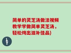 简单的灵芝汤做法视频教学学做简单灵芝汤，轻松炖出滋补佳品)