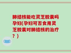 肺结核能吃灵芝胶囊吗孕妇(孕妇可否食用灵芝胶囊对肺结核的治疗？)