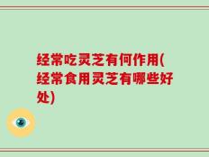 经常吃灵芝有何作用(经常食用灵芝有哪些好处)