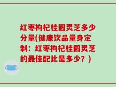 红枣枸杞桂圆灵芝多少分量(健康饮品量身定制：红枣枸杞桂圆灵芝的最佳配比是多少？)